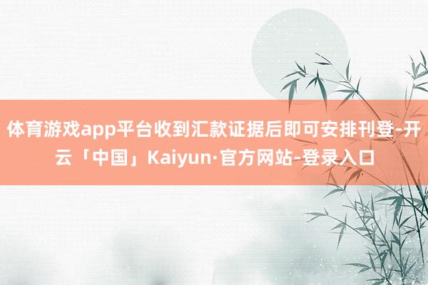 体育游戏app平台收到汇款证据后即可安排刊登-开云「中国」Kaiyun·官方网站-登录入口