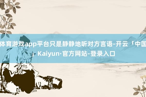 体育游戏app平台只是静静地听对方言语-开云「中国」Kaiyun·官方网站-登录入口