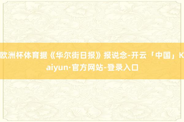 欧洲杯体育据《华尔街日报》报说念-开云「中国」Kaiyun·官方网站-登录入口