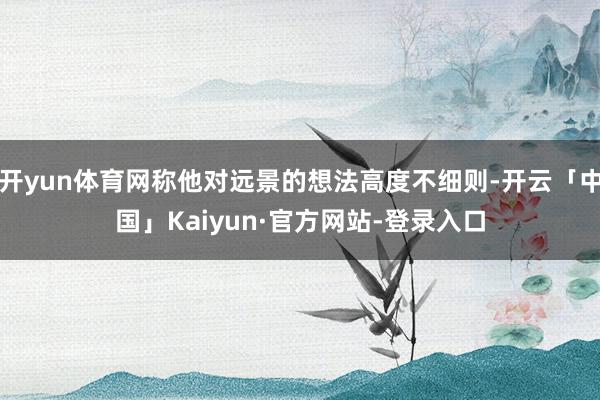 开yun体育网称他对远景的想法高度不细则-开云「中国」Kaiyun·官方网站-登录入口