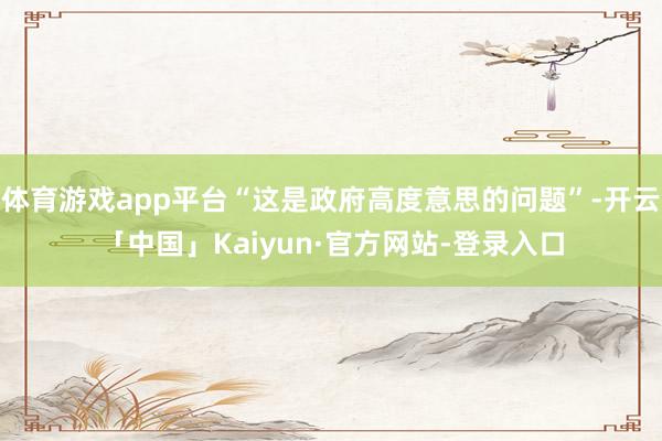 体育游戏app平台“这是政府高度意思的问题”-开云「中国」Kaiyun·官方网站-登录入口
