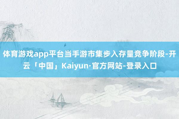体育游戏app平台当手游市集步入存量竞争阶段-开云「中国」Kaiyun·官方网站-登录入口