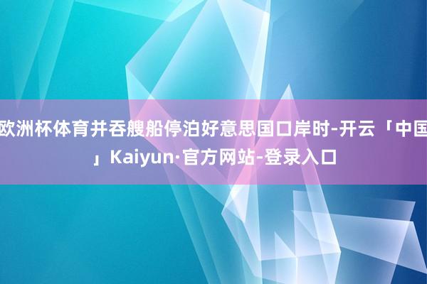 欧洲杯体育并吞艘船停泊好意思国口岸时-开云「中国」Kaiyun·官方网站-登录入口
