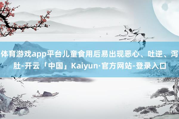 体育游戏app平台儿童食用后易出现恶心、吐逆、泻肚-开云「中国」Kaiyun·官方网站-登录入口
