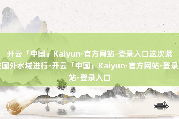 开云「中国」Kaiyun·官方网站-登录入口这次紧迫在国外水域进行-开云「中国」Kaiyun·官方网站-登录入口