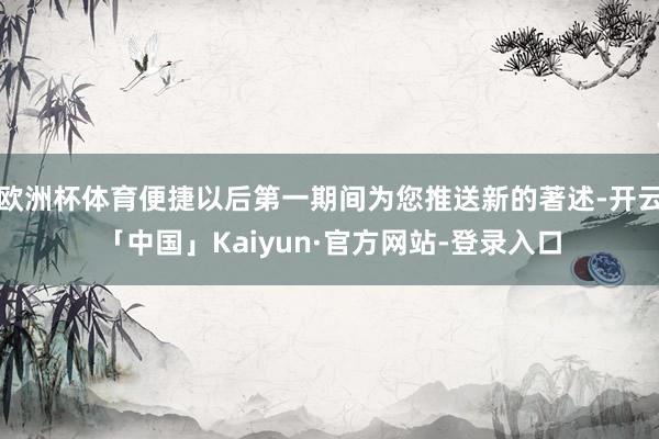 欧洲杯体育便捷以后第一期间为您推送新的著述-开云「中国」Kaiyun·官方网站-登录入口