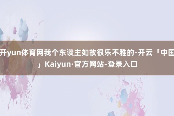 开yun体育网我个东谈主如故很乐不雅的-开云「中国」Kaiyun·官方网站-登录入口