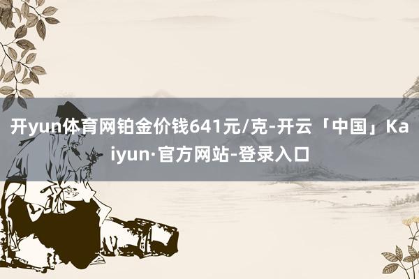 开yun体育网铂金价钱641元/克-开云「中国」Kaiyun·官方网站-登录入口