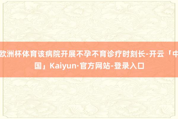 欧洲杯体育该病院开展不孕不育诊疗时刻长-开云「中国」Kaiyun·官方网站-登录入口