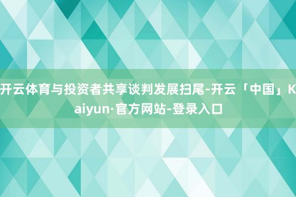 开云体育与投资者共享谈判发展扫尾-开云「中国」Kaiyun·官方网站-登录入口