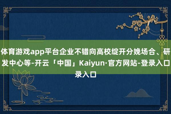 体育游戏app平台企业不错向高校绽开分娩场合、研发中心等-开云「中国」Kaiyun·官方网站-登录入口