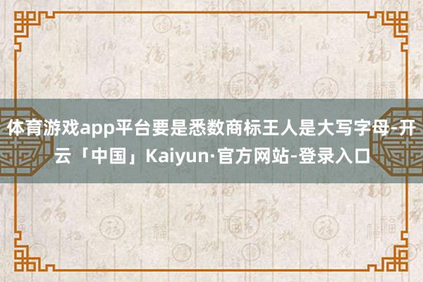 体育游戏app平台要是悉数商标王人是大写字母-开云「中国」Kaiyun·官方网站-登录入口