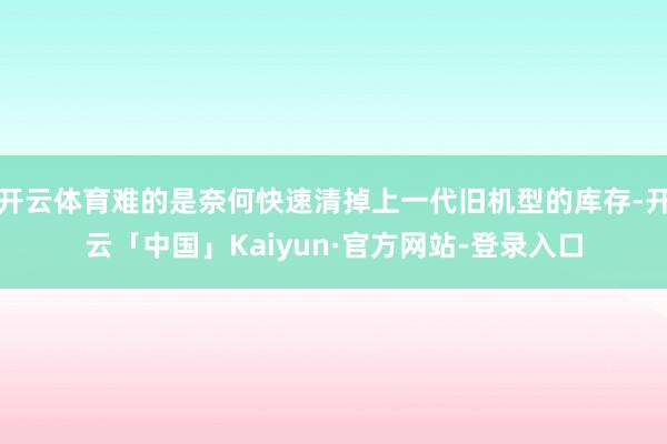 开云体育难的是奈何快速清掉上一代旧机型的库存-开云「中国」Kaiyun·官方网站-登录入口