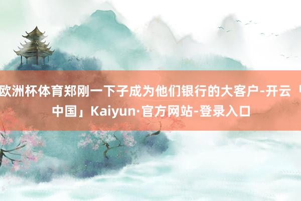 欧洲杯体育郑刚一下子成为他们银行的大客户-开云「中国」Kaiyun·官方网站-登录入口