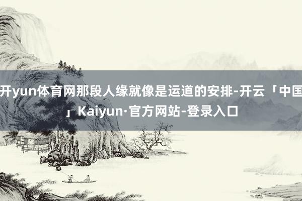 开yun体育网那段人缘就像是运道的安排-开云「中国」Kaiyun·官方网站-登录入口