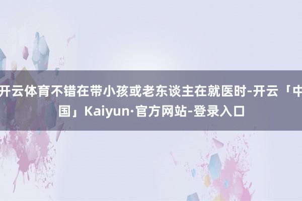 开云体育不错在带小孩或老东谈主在就医时-开云「中国」Kaiyun·官方网站-登录入口