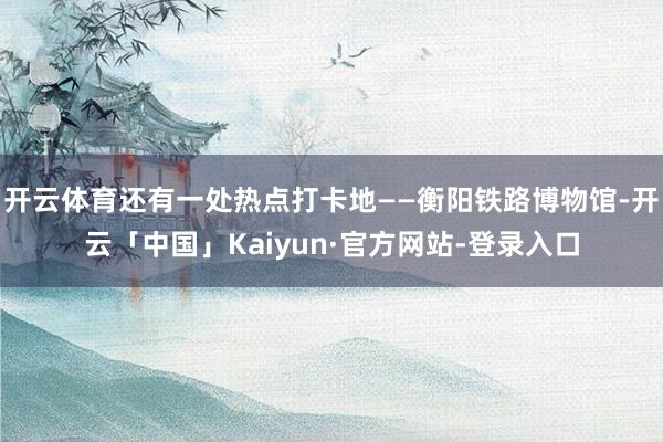 开云体育还有一处热点打卡地——衡阳铁路博物馆-开云「中国」Kaiyun·官方网站-登录入口