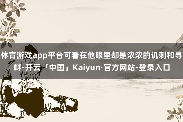 体育游戏app平台可看在他眼里却是浓浓的讥刺和寻衅-开云「中国」Kaiyun·官方网站-登录入口