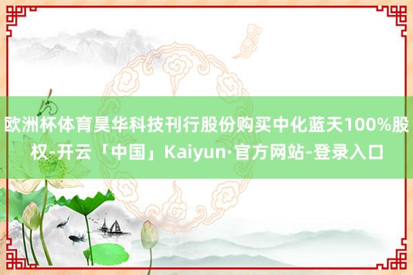 欧洲杯体育昊华科技刊行股份购买中化蓝天100%股权-开云「中国」Kaiyun·官方网站-登录入口