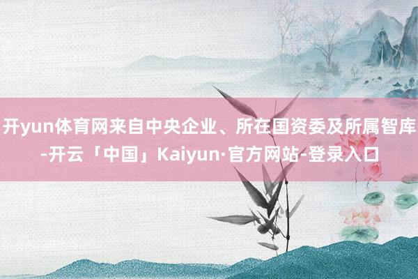 开yun体育网来自中央企业、所在国资委及所属智库-开云「中国」Kaiyun·官方网站-登录入口