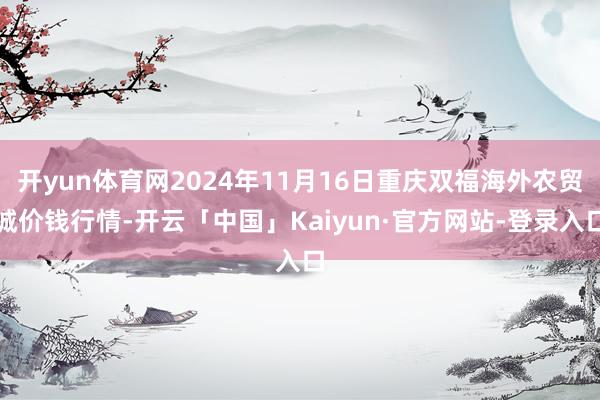 开yun体育网2024年11月16日重庆双福海外农贸城价钱行情-开云「中国」Kaiyun·官方网站-登录入口