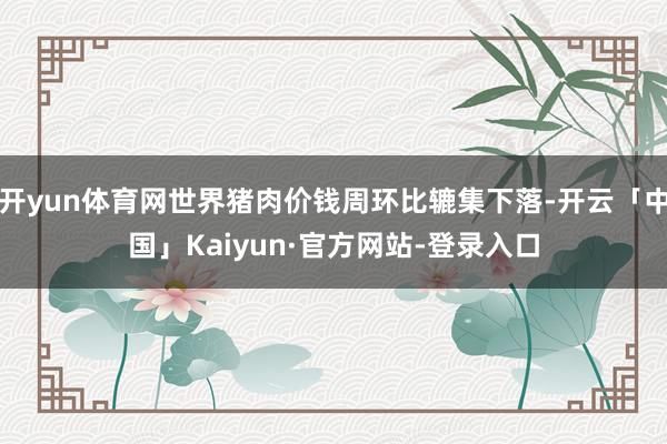 开yun体育网世界猪肉价钱周环比辘集下落-开云「中国」Kaiyun·官方网站-登录入口