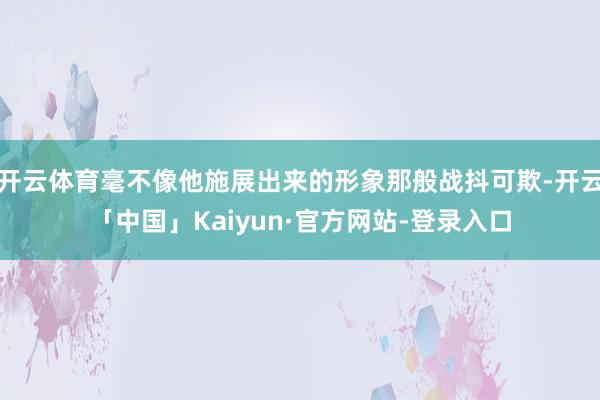 开云体育毫不像他施展出来的形象那般战抖可欺-开云「中国」Kaiyun·官方网站-登录入口