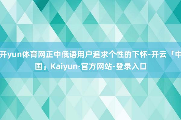 开yun体育网正中俄语用户追求个性的下怀-开云「中国」Kaiyun·官方网站-登录入口
