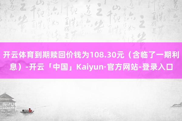开云体育到期赎回价钱为108.30元(含临了一期利息)-开云「中国」Kaiyun·官方网站-登录入口