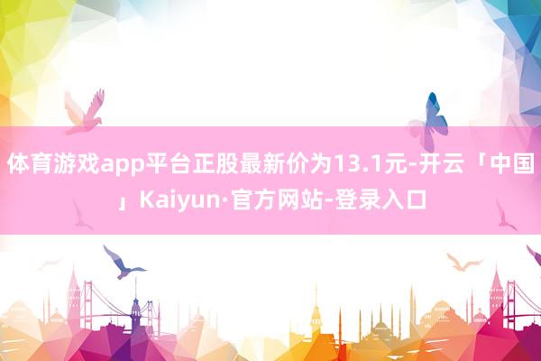 体育游戏app平台正股最新价为13.1元-开云「中国」Kaiyun·官方网站-登录入口