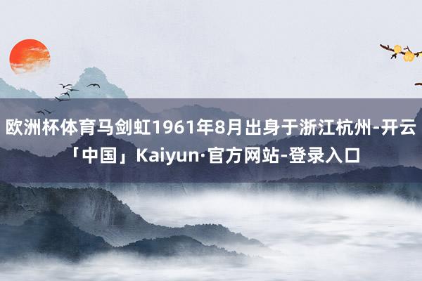 欧洲杯体育马剑虹1961年8月出身于浙江杭州-开云「中国」Kaiyun·官方网站-登录入口