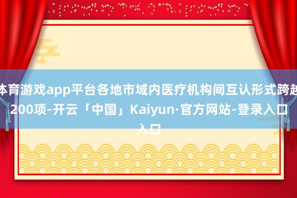 体育游戏app平台各地市域内医疗机构间互认形式跨越200项-开云「中国」Kaiyun·官方网站-登录入口