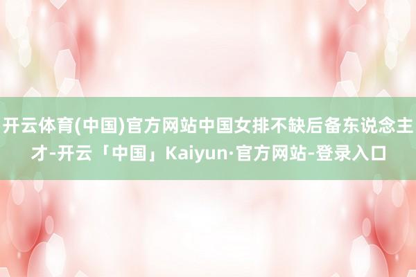 开云体育(中国)官方网站中国女排不缺后备东说念主才-开云「中国」Kaiyun·官方网站-登录入口