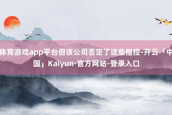 体育游戏app平台但该公司否定了这些指控-开云「中国」Kaiyun·官方网站-登录入口