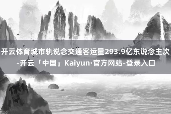 开云体育城市轨说念交通客运量293.9亿东说念主次-开云「中国」Kaiyun·官方网站-登录入口