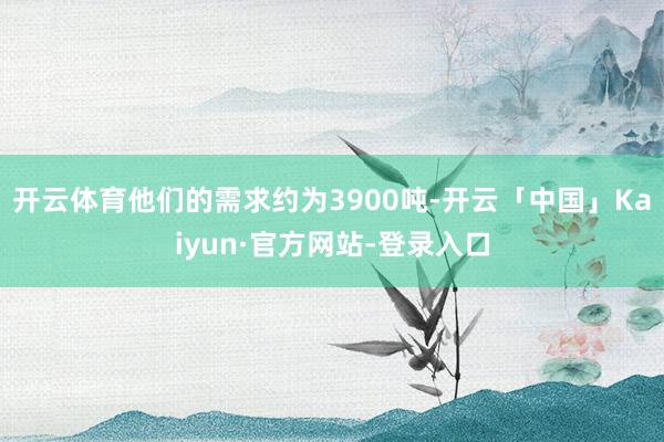 开云体育他们的需求约为3900吨-开云「中国」Kaiyun·官方网站-登录入口