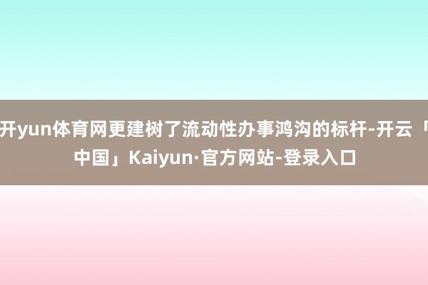 开yun体育网更建树了流动性办事鸿沟的标杆-开云「中国」Kaiyun·官方网站-登录入口
