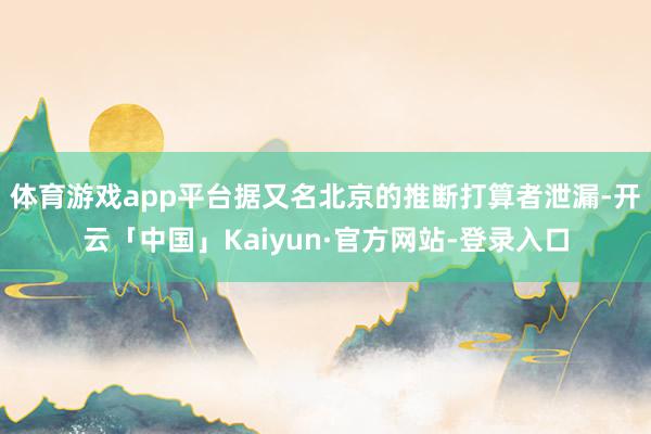体育游戏app平台据又名北京的推断打算者泄漏-开云「中国」Kaiyun·官方网站-登录入口