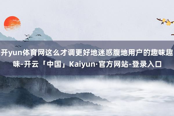 开yun体育网这么才调更好地迷惑腹地用户的趣味趣味-开云「中国」Kaiyun·官方网站-登录入口