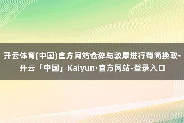 开云体育(中国)官方网站仓猝与敦厚进行苟简换取-开云「中国」Kaiyun·官方网站-登录入口