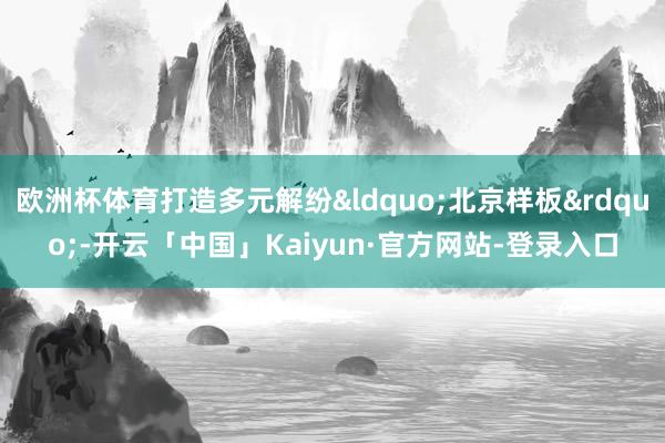 欧洲杯体育打造多元解纷&ldquo;北京样板&rdquo;-开云「中国」Kaiyun·官方网站-登录入口
