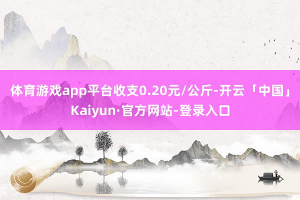 体育游戏app平台收支0.20元/公斤-开云「中国」Kaiyun·官方网站-登录入口