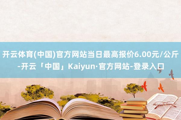 开云体育(中国)官方网站当日最高报价6.00元/公斤-开云「中国」Kaiyun·官方网站-登录入口