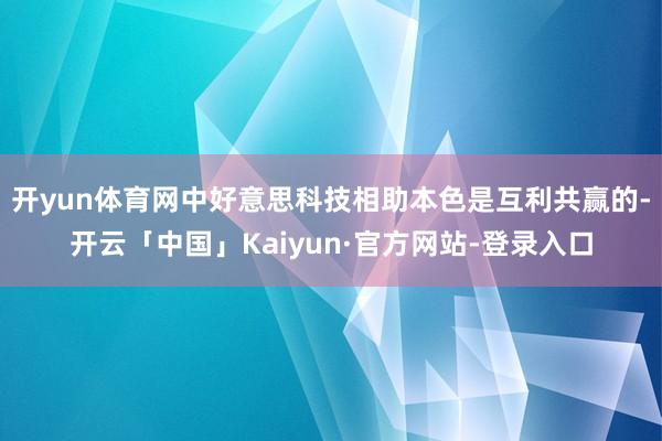 开yun体育网中好意思科技相助本色是互利共赢的-开云「中国」Kaiyun·官方网站-登录入口