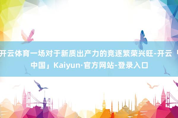 开云体育一场对于新质出产力的竞逐繁荣兴旺-开云「中国」Kaiyun·官方网站-登录入口