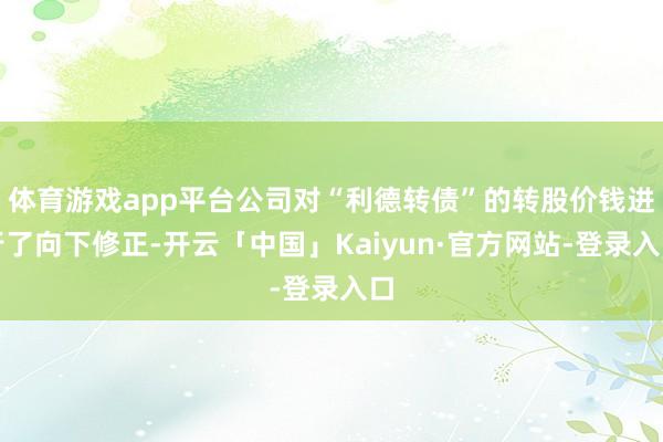 体育游戏app平台公司对“利德转债”的转股价钱进行了向下修正-开云「中国」Kaiyun·官方网站-登录入口