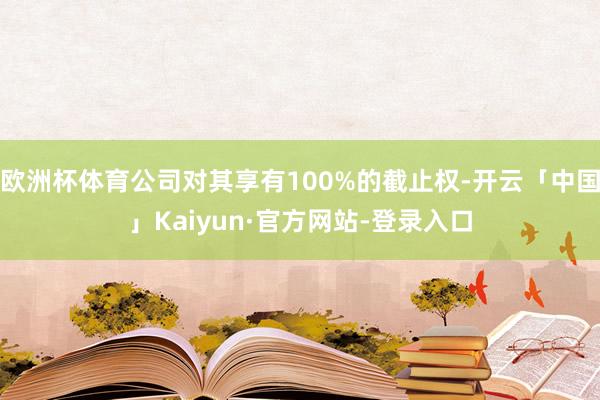 欧洲杯体育公司对其享有100%的截止权-开云「中国」Kaiyun·官方网站-登录入口