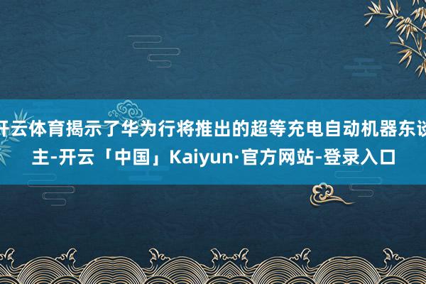 开云体育揭示了华为行将推出的超等充电自动机器东谈主-开云「中国」Kaiyun·官方网站-登录入口