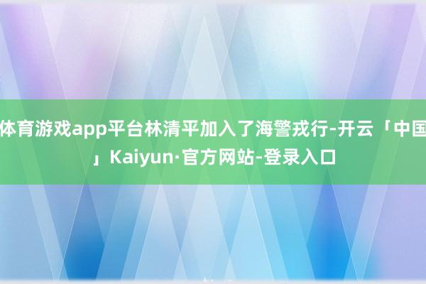 体育游戏app平台林清平加入了海警戎行-开云「中国」Kaiyun·官方网站-登录入口