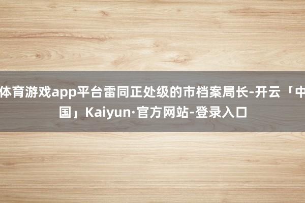 体育游戏app平台雷同正处级的市档案局长-开云「中国」Kaiyun·官方网站-登录入口